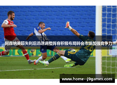 阿森纳英超失利后迅速调整阵容积极布局转会市场加强竞争力