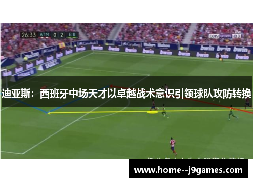 迪亚斯：西班牙中场天才以卓越战术意识引领球队攻防转换