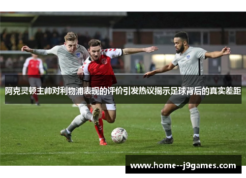 阿克灵顿主帅对利物浦表现的评价引发热议揭示足球背后的真实差距