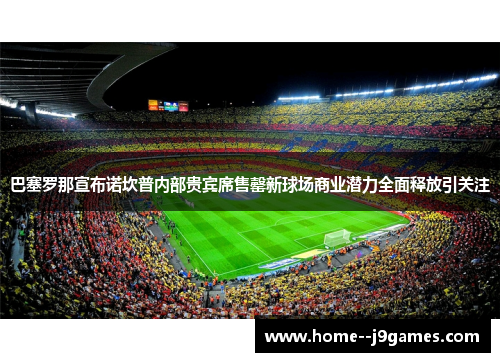 巴塞罗那宣布诺坎普内部贵宾席售罄新球场商业潜力全面释放引关注