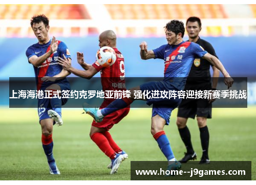 上海海港正式签约克罗地亚前锋 强化进攻阵容迎接新赛季挑战