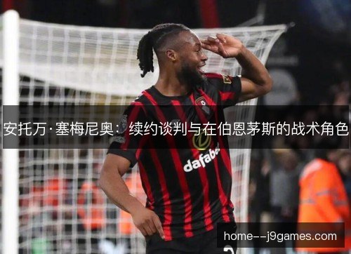 安托万·塞梅尼奥：续约谈判与在伯恩茅斯的战术角色